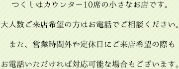 つくしはカウンター10席の小さなお店です。大人数でご来店希望の方はお電話でご相談ください。また、営業時間外や定休日にご来店希望の際もお電話いただければ対応可能な場合もございます。